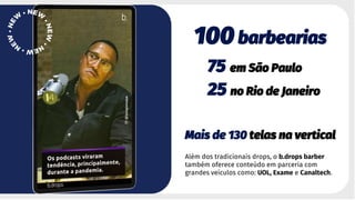 100 barbearias
75 em São Paulo
25 no Rio de Janeiro
Mais de 130 telas na vertical
Além dos tradicionais drops, o b.drops barber
também oferece conteúdo em parceria com
grandes veículos como: UOL, Exame e Canaltech.
 