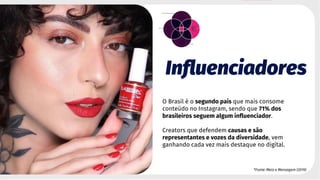 Influenciadores
O Brasil é o segundo país que mais consome
conteúdo no Instagram, sendo que 71% dos
brasileiros seguem algum influenciador.
Creators que defendem causas e são
representantes e vozes da diversidade, vem
ganhando cada vez mais destaque no digital.
*Fonte: Meio e Mensagem (2019)
 