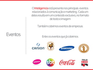 Eventos
OInteligemciaestápresentenosprincipais eventos
relacionadosàcomunicaçãoemarketing. Cadaum
delesresultaemumconteúdoexclusivo,noformato
detextoeimagem
Entreoseventosquejácobrimos
Tambémcobrimoseventosdeempresas
 