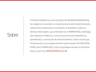 Sobre
O Portal Inteligemcia é uma iniciativa do MadiaMundoMarketing.
Seu objetivo é converter-se no ponto de encontro de profissionais,
empresários, professores, consultores, estudantes e todos os
demais interessados, que entendam ser o MARKETING a ideologia
das empresas modernas, e em busca da troca de experiências,
aprendizado, e construção de relacionamentos. Seres sociais que
incorporaram a seu comportamento o permanente OLHAR PARA
FORA, para o MERCADO, antes de qualquer decisão ou iniciativa.
Assim, e por isso, INTELIGEMCIA com M.
 