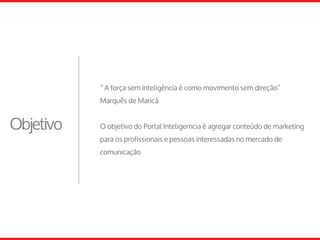 Objetivo
“ A força sem inteligência é como movimento sem direção”
Marquês de Maricá
O objetivo do Portal Inteligemcia é agregar conteúdo de marketing
para os profissionais e pessoas interessadas no mercado de
comunicação
 