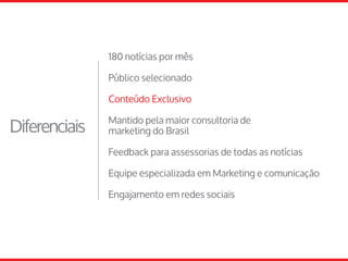 180 notícias por mês
Público selecionado
Conteúdo Exclusivo
Mantido pela maior consultoria de
marketing do Brasil
Feedback para assessorias de todas as notícias
Equipe especializada em Marketing e comunicação
Engajamento em redes sociais
Diferenciais
 