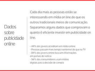 Cada dia mais as pessoas estão se
interessando em mídia on line do que os
outros tradicionais meios de comunicação.
Separamos alguns dados que comprovam o
quanto é eficiente investir em publicidade on
line.
- 44% dos jovens acreditam em mídia online
- Pessoas passam mais tempo nainternet do que na TV
- 84% dos jovens online buscam informações
em portais de notícia
- 56% dos consumidores usam mídias
digitais para a decisão de compra
Dados
sobre
publcidade
online
 