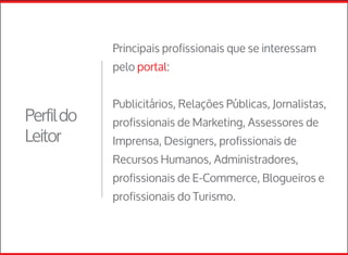Principais profissionais que se interessam
pelo portal:
Publicitários, Relações Públicas, Jornalistas,
profissionais de Marketing, Assessores de
Imprensa, Designers, profissionais de
Recursos Humanos, Administradores,
profissionais de E-Commerce, Blogueiros e
profissionais do Turismo.
Perfildo
Leitor
 