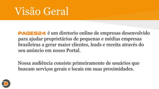 Visão Geral
é um diretório online de empresas desenvolvido
para ajudar proprietários de pequenas e médias empresas
brasileiras a gerar maior clientes, leads e receita através do
seu anúncio em nosso Portal.
Nossa audiência consiste primeiramente de usuários que
buscam serviços gerais e locais em suas proximidades.
 