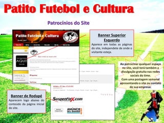 Patito Futebol e Cultura
Patrocínios do Site
Banner Superior
Esquerdo
Aparece em todas as páginas
do site, independete de onde o
visitante esteja.
Banner de Rodapé
Aparecem logo abaixo do
conteúdo da página inicial
do site.
Ao patrocinar qualquer espaço
no site, você terá também a
divulgação gratuita nas redes
sociais do time.
Com uma postagem semanal
apresentando o site ou contato
de sua empresa.
 