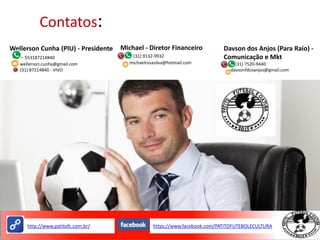 Contatos:
Wellerson Cunha (PIU) - Presidente
- 553187214840
- wellerson.cunha@gmail.com
- (31) 87214840 - VIVO
Michael - Diretor Financeiro
- (31) 9132-9932
- michaelrosasilva@hotmail.com
Davson dos Anjos (Para Raio) -
Comunicação e Mkt
-(31) 7520-9440
-davsonfdosanjos@gmail.com
https://www.facebook.com/PATITOFUTEBOLECULTURAhttp://www.patitofc.com.br/
 