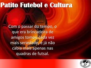 Com o passar do tempo, o
que era brincadeira de
amigos tomou cada vez
mais seriedade, e já não
cabia mais apenas nas
quadras de futsal.
Patito Futebol e Cultura
 