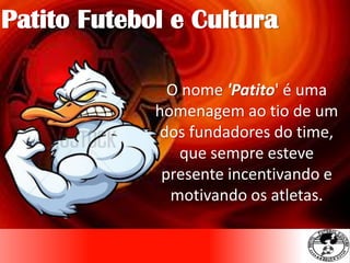 Patito Futebol e Cultura
O nome 'Patito' é uma
homenagem ao tio de um
dos fundadores do time,
que sempre esteve
presente incentivando e
motivando os atletas.
 