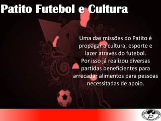 Uma das missões do Patito é
propagar a cultura, esporte e
lazer através do futebol.
Por isso já realizou diversas
partidas beneficientes para
arrecadar alimentos para pessoas
necessitadas de apoio.
Patito Futebol e Cultura
 