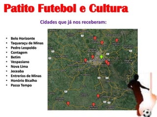Patito Futebol e Cultura
• Belo Horizonte
• Taquaraçu de Minas
• Pedro Leopoldo
• Contagem
• Betim
• Vespasiano
• Nova Lima
• Jeceaba
• Entrerios de Minas
• Honório Bicalho
• Passa Tempo
Cidades que já nos receberam:
 