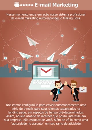 E-mail Marketing
Nós iremos conﬁgurá-lo para enviar automaticamente uma
série de e-mails para seus clientes cadastrados na
landing page, em espaços de tempo pré-determinados.
Assim, aquele usuário da internet que possui interesse em
sua empresa, não esquece de você. Além de vê-lo como uma
¨autoridade no assunto¨ em seu ramo de atividade.
Nesse momento entra em ação nosso sistema proﬁssional
de e-mail marketing autoresponder, o Mailing Boss.
 