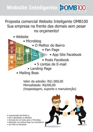 Website Inteligente
Proposta comercial Website Inteligente OMB100
Sua empresa na frente das demais sem pesar
no orçamento!
• App Site Facebook
• Website
• Microblog
• O Melhor do Bairro
• Fan Page
• Posts Facebook
• 5 contas de E-mail
• Landing Page
• Mailing Boss
Valor da adesão: R$1.000,00
Mensalidade: R$200,00
(hospedagem, suporte e manutenção)
A manutenção dá direito a:
• Até 5 alterações no Website
• Inclusão de um texto para o Microblog
• Alteração na Landing Page (se necessário)
• Um Post no Facebook
 