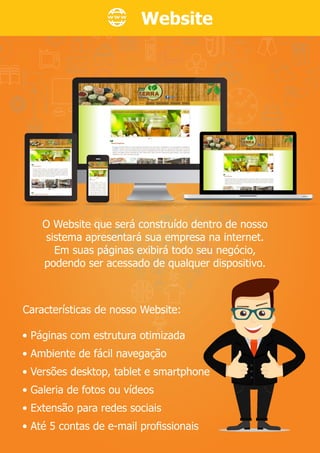 Website
• Páginas com estrutura otimizada
• Ambiente de fácil navegação
• Versões desktop, tablet e smartphone
• Galeria de fotos ou vídeos
• Extensão para redes sociais
• Até 5 contas de e-mail proﬁssionais
O Website que será construído dentro de nosso
sistema apresentará sua empresa na internet.
Em suas páginas exibirá todo seu negócio,
podendo ser acessado de qualquer dispositivo.
Características de nosso Website:
 