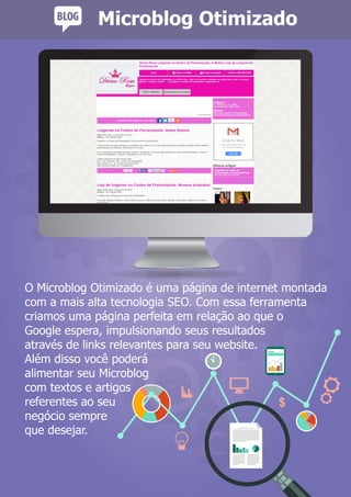 O Microblog Otimizado é uma página de internet montada
com a mais alta tecnologia SEO. Com essa ferramenta
criamos uma página perfeita em relação ao que o
Google espera, impulsionando seus resultados
através de links relevantes para seu website.
Além disso você poderá
alimentar seu Microblog
com textos e artigos
referentes ao seu
negócio sempre
que desejar.
Microblog Otimizado
 
