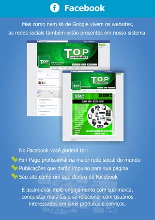 Fan Page proﬁssional na maior rede social do mundo
Publicações que darão impulso para sua página
Seu site como um app dentro do Facebook
Facebook
Mas como nem só de Google vivem os websites,
as redes sociais também estão presentes em nosso sistema.
No Facebook você poderá ter:
E assim criar mais engajamento com sua marca,
conquistar mais fãs e se relacionar com usuários
interessados em seus produtos e serviços.
 