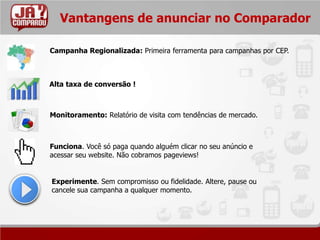 Vantangens de anunciar no Comparador

Campanha Regionalizada: Primeira ferramenta para campanhas por CEP.



Alta taxa de conversão !



Monitoramento: Relatório de visita com tendências de mercado.



Funciona. Você só paga quando alguém clicar no seu anúncio e
acessar seu website. Não cobramos pageviews!


Experimente. Sem compromisso ou fidelidade. Altere, pause ou
cancele sua campanha a qualquer momento.
 