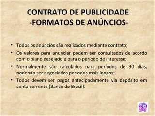 CONTRATO DE PUBLICIDADE  -FORMATOS DE ANÚNCIOS- Todos os anúncios são realizados mediante contrato; Os valores para anunciar podem ser consultados de acordo com o plano desejado e para o período de interesse; Normalmente são calculados para períodos de 30 dias, podendo ser negociados períodos mais longos; Todos devem ser pagos antecipadamente via depósito em conta corrente (Banco do Brasil).  
