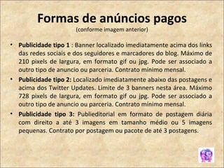 Formas de anúncios pagos (conforme imagem anterior) Publicidade tipo 1  : Banner localizado imediatamente acima dos links das redes sociais e dos seguidores e marcadores do blog. Máximo de 210 pixels de largura, em formato gif ou jpg. Pode ser associado a outro tipo de anuncio ou parceria. Contrato mínimo mensal. Publicidade tipo 2:  Localizado imediatamente abaixo das postagens e acima dos Twitter Updates. Limite de 3 banners nesta área. Máximo 728 pixels de largura, em formato gif ou jpg. Pode ser associado a outro tipo de anuncio ou parceria. Contrato mínimo mensal. Publicidade tipo 3:  Publieditorial em formato de postagem diária com direito a até 3 imagens em tamanho médio ou 5 imagens pequenas. Contrato por postagem ou pacote de até 3 postagens. 