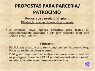 PROPOSTAS PARA PARCERIA/ PATROCINIO  Proposta de parceria 1 (simples) :  Divulgação apenas através de postagens. A empresa envia apenas amostras para testes ou esporadicamente produtos e kits (em tamanho real) para sorteio entre leitores.  Vantagens:  Publicidade a baixo custo sem compromisso  fixo com o blog. Pode ser realizado diversas vezes. O blog se compromete a divulgar a empresa e seus produtos na postagem referente a CADA produto enviado direcionando os leitores ao site da empresa através de links. 
