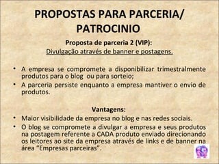PROPOSTAS PARA PARCERIA/ PATROCINIO  Proposta de parceria 2 (VIP):  Divulgação através de banner e postagens. A empresa se compromete a disponibilizar trimestralmente produtos para o blog  ou para sorteio;  A parceria persiste enquanto a empresa mantiver o envio de produtos. Vantagens:  Maior visibilidade da empresa no blog e nas redes sociais. O blog se compromete a divulgar a empresa e seus produtos na postagem referente a CADA produto enviado direcionando os leitores ao site da empresa através de links e de banner na área “Empresas parceiras”. 