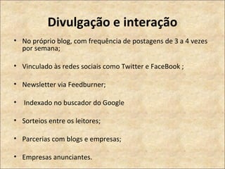 Divulgação e interação No próprio blog, com frequência de postagens de 3 a 4 vezes por semana; Vinculado às redes sociais como Twitter e FaceBook ; Newsletter via Feedburner; Indexado no buscador do Google  Sorteios entre os leitores; Parcerias com blogs e empresas; Empresas anunciantes. 