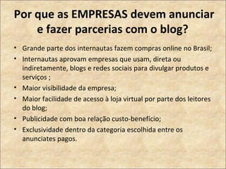 Por que as EMPRESAS devem anunciar e fazer parcerias com o blog?  Grande parte dos internautas fazem compras online no Brasil;  Internautas aprovam empresas que usam, direta ou indiretamente, blogs e redes sociais para divulgar produtos e serviços ;  Maior visibilidade da empresa; Maior facilidade de acesso à loja virtual por parte dos leitores do blog;  Publicidade com boa relação custo-benefício; Exclusividade dentro da categoria escolhida entre os anunciates pagos.  