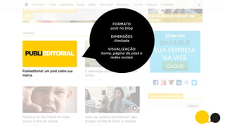 FORMATO
post no blog
DIMENSÕES
ilimitada

PUBLIEDITORIAL
Publieditorial: um post sobre sua
marca.

VISUALIZAÇÃO
home, página do post e
redes sociais

 
