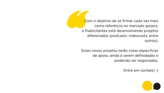 Com o objetivo de se ﬁrmar cada vez mais
como referência no mercado goiano,
o Publicitantes está desenvolvendo projetos
difereciados (podcasts, videocasts, entre
outros).
Esses novos projetos terão cotas especíﬁcas
de apoio, ainda a serem deﬁnidades e
podendo ser negociadas.
Entre em contato! :)

 