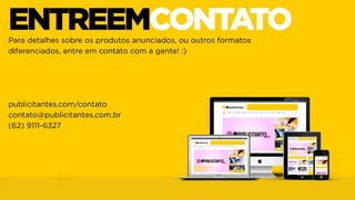 ENTREEMCONTATO
Para detalhes sobre os produtos anunciados, ou outros formatos
diferenciados, entre em contato com a gente! :)

publicitantes.com/contato
contato@publicitantes.com.br
(62) 9111-6327

 