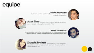 equipe
Gabriel Bontempo

Publicitário, católico, corinthiano. É analista de marketing digital no
grupo BR Home Centers.

Jayme Diogo

Publicitário, amante de fotograﬁa, música e internet. Trabalha atualmente
como analista de mídias digitais no Instituto IPOG.

Rafael Guimarães

O meu plano é ser planner. Mas ainda tô pensando em uma estratégia, a camisa
xadrez eu já tenho. Trabalha no departamento de planejamento digital da ID.

Fernanda Rodrigues

Mãe, Nerd, Publicitária, Social Media. Apaixonada por cultura da internet e
especialista em todo meme que é moda na semana. É Analista de Redes
Sociais na Agência ZIG.

 