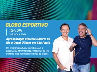 GLOBO ESPORTIVO
Apresentação Marcelo Barreto no
Rio e Oscar Ulisses em São Paulo
19H I 21H
SEGUNDA A SEXTA
Um programa factual e opinativo, com a
presença de comentaristas e repórteres ao vivo
trazendo tudo o que rola nos times de futebol.
 