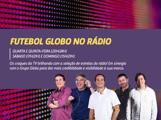 Os craques da TV brilhando com a seleção de estrelas do rádio! Em sinergia
com o Grupo Globo para dar mais credibilidade e visibilidade à sua marca.
FUTEBOL GLOBO NO RÁDIO
QUARTA E QUINTA-FEIRA (20H/24H)
SÁBADO (17H/21H) E DOMINGO (15H/21H)
 