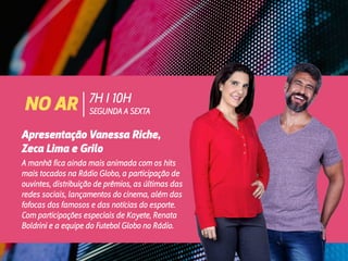 NO AR 7H I 10H
SEGUNDA A SEXTA
Apresentação Vanessa Riche,
Zeca Lima e Grilo
A manhã fica ainda mais animada com os hits
mais tocados na Rádio Globo, a participação de
ouvintes, distribuição de prêmios, as últimas das
redes sociais, lançamentos do cinema, além das
fofocas dos famosos e das notícias do esporte.
Com participações especiais de Kayete, Renata
Boldrini e a equipe do Futebol Globo no Rádio.
 