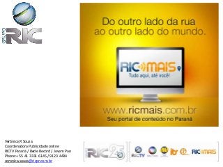 Verônica R Souza
Coordenadora Publicidade online
RICTV Paraná / Rede Record / Jovem Pan
Phone:+ 55 41 3331 6145 / 9123 4494
veronica.souza@ricpr.com.br
 