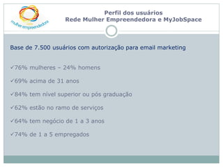 Perfil dos usuários
                  Rede Mulher Empreendedora e MyJobSpace




Base de 7.500 usuários com autorização para email marketing


76% mulheres – 24% homens

69% acima de 31 anos

84% tem nível superior ou pós graduação

62% estão no ramo de serviços

64% tem negócio de 1 a 3 anos

74% de 1 a 5 empregados
 