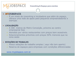 Coworking & Espaço para eventos



 MYJOBSPACE
      É um misto de coworking e incubadora que além do espaço,
       oferece uma rede de apoio para pequenos empreendedores e
       startups.

 LOCALIZAÇÃO
      Á 300 metros do Metro Conceição, próximo ao centro
       empresarial Itaú
      Atendido por vários restaurantes com preços bem acessíveis.
      Estacionamentos próximos com preços 50% menores que na
       zona oeste

 ESTAÇÕES DE TRABALHO
      Possui estações de trabalho amplas ( aqui não tem aperto)
      Reserva de espaços para empresas com condições diferenciadas

   www.myjobspace.com.br
 