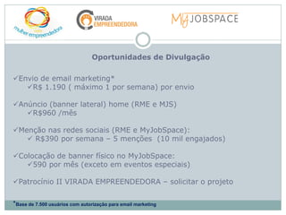 Oportunidades de Divulgação

Envio de email marketing*
   R$ 1.190 ( máximo 1 por semana) por envio

Anúncio (banner lateral) home (RME e MJS)
   R$960 /mês

Menção nas redes sociais (RME e MyJobSpace):
    R$390 por semana – 5 menções (10 mil engajados)

Colocação de banner físico no MyJobSpace:
   590 por mês (exceto em eventos especiais)

Patrocínio II VIRADA EMPREENDEDORA – solicitar o projeto


*Base de 7.500 usuários com autorização para email marketing
 