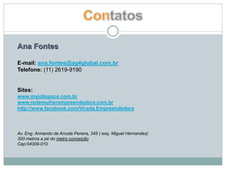 Ana Fontes

E-mail: ana.fontes@ag4global.com.br
Telefone: (11) 2619-9190


Sites:
www.myjobspace.com.br
www.redemulherempreendedora.com.br
http://www.facebook.com/Virada.Empreendedora



Av. Eng. Armando de Arruda Pereira, 345 ( esq. Miguel Hernandez)
300 metros a pé do metro conceição
Cep:04309-010
 