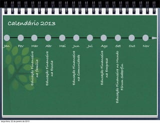 Jan
                                                                    Fev




terça-feira, 22 de janeiro de 2013
                                              Educação Financeira


                                                                    Mar
                                                  na família

                                              Educação Financeira   Abr
                                                  na Escola
                                                                          Calendário 2013


                                                                    Mai




                                              Educação Financeira
                                                                    Jun




                                                na Comunidade
                                                                    Jul




                                              Educação Financeira
                                                                    Ago




                                                 na Empresa

                                     Educação Financeira no Mundo
                                                                    Set




                                           Fórum Saberfin
                                                                    Out
                                                                    Nov
 