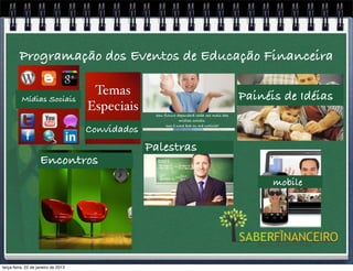 Programação dos Eventos de Educação Financeira

                                      Temas                                                 Painéis de Idéias
          Mídias Sociais
                                     Especiais     Seu futuro dependerá cada vez mais das
                                                                mídias sociais.

                                     Convidados         Isso é uma boa ou má noticia?




                                                  Palestras
                    Encontros
                                                                                                  mobile




terça-feira, 22 de janeiro de 2013
 