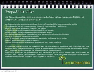 Proposta de Valor
         As Escolas associadas terão em primeira mão, todos os benefícios que a Plataforma
         Saber Financeiro poderá proporcionar:
         Participação de todos os eventos presenciais e fóruns, Informações diárias através das mídias sociais;
         Visita às Escolas que são Cases de Sucesso; Estudos de Caso; Pesquisas e Indicadores;
         Dicas de como aplicar a Educação Financeira na prática;
         Informações das metodologias pedagógicas disponíveis no mercado
         Consultoria para implantação da educação financeira na escola;
         Intermedição nas negociações com fornecedores de metodologias; Diagnóstico Financeiro;
         Acesso ao E-Commerce com descontos especiais;
         Troca de experiência através de relacionamento nas mídias sociais com outras escolas;
         Acesso à legislação disponível sobre o assunto;
         Artigos, livros, entrevistas, especialistas, depoimentos, entre outros benefícios.

         A Plataforma Saber Financeiro, não será apenas mais um portal que reúne informações sobre o tema, mas uma base
         de conhecimento para gerar experiências, capazes de proporcionar mudanças e transformar nossas crianças, escolas,
         pais e alunos em empreendedores por um Mundo sustentável financeiramente.
         Experiências presenciais são fundamentais, mas descobrimos que as Escolas querem mais oportunidades de
         discutir o tema e reforçar o posicionamento para criar vínculo forte com a comunidade participante, através de todos
         os canais de comunicação, sejam eles, sociais, digitais ou presenciais.




terça-feira, 22 de janeiro de 2013
 