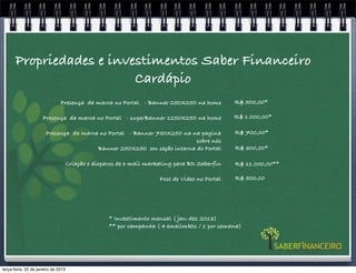 Propriedades e investimentos Saber Financeiro
                          Cardápio
                               Presença da marca no Portal - Banner 250X250 na home             R$ 500,00*

                     Presença da marca no Portal - superBanner 1250X250 na home                 R$ 1.000,00*

                       Presença da marca no Portal - Banner 750X250 na na pagina                R$ 700,00*
                                                                        sobre nós
                                        Banner 250X250 em seção interna do Portal               R$ 300,00*

                                     Criação e disparos de e-mail marketing para BD Saberfin    R$ 11.000,00**

                                                                      Post de Video no Portal   R$ 500,00




                                                    * Investimento mensal ( jan-dez 2013)
                                                    ** por campanha ( 4 emailmkts / 1 por semana)




terça-feira, 22 de janeiro de 2013
 