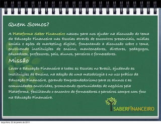 Quem Somos?
        A Plataforma Saber Financeiro nasceu para nos ajudar na discussão do tema
        da Educação Financeira nas Escolas através de encontros presenciais, mídias
        sociais e ações de marketing digital, fomentando a discussão sobre o tema,
        envolvendo instituições de ensino, mantenedores, diretores, pedagogos,
        educadores, professores, pais, alunos, parceiros e fornecedores.
        Missão
        Levar a Educação Financeira a todas as Escolas no Brasil, ajudando as
        Instituições de Ensino, na adoção de uma metodologia e no uso prático da
        Educação Financeira, gerando Empreendedorismo para os alunos e as
        comunidades envolvidas, promovendo oportunidades de negócios pela
        Plataforma, facilitando o encontro de fornecedores e parceiros sempre com foco
        na Educação Financeira.




terça-feira, 22 de janeiro de 2013
 