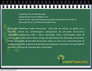 NOSSAS PLATAFORMAS,
            Conceito                 ASSOCIAM SUA MARCA AO
                                     ESTILO DE VIDA DE PESSOAS QUE FORMAM OPINIÃO E
                                     INFLUENCIAM COMPORTAMENTOS.

               O  foco da Plataforma Saber Financeiro  será levar às escolas, as opções que o
               mercado oferece em metodologias pedagógicas de educação financeira,
               indicadores, pesquisas sobre o tema, legislação, dicas, informações, cases de
               sucesso, discussões sobre o tema, artigos de especialistas em finanças, entrevistas,
               vídeos, programas de educação financeira, testes on line e um e-commerce para as
               escolas associadas, proporcionando descontos especiais e economia na aquisição de
               produtos e serviços de interesse das instituições.




terça-feira, 22 de janeiro de 2013
 