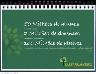 50 Milhões de alunos
                                     Em idade escolar.


                                     2 Milhões de docentes
                                     Atuando no ensino básico.


                                     100 Milhões de alunos
                                     Matriculadas em todos os níveis (Fundamental/básico/médio/superior e profissionalizante).
                                                                                                                     fonte MEC




terça-feira, 22 de janeiro de 2013
 