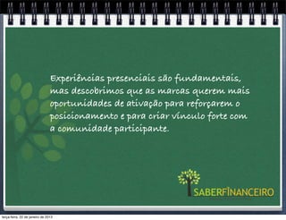 Experiências presenciais são fundamentais,
                                mas descobrimos que as marcas querem mais
                                oportunidades de ativação para reforçarem o
                                posicionamento e para criar vínculo forte com
                                a comunidade participante.




terça-feira, 22 de janeiro de 2013
 