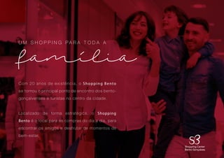 2
Com 20 anos de existência, o Shopping Bento
se tornou o principal ponto de encontro dos bento-
gonçalvenses e turistas no centro da cidade.
Localizado de forma estratégica, o Shopping
Bento é o local para as compras do dia a dia, para
encontrar os amigos e desfrutar de momentos de
bem-estar.
U M S H O P P I N G P A R A T O D A A
familia
1
 