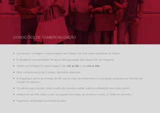 33
• A produção, montagem e desmontagem das mídias é de total responsabilidade do cliente;
• É obrigatória a apresentação de layout para aprovação das peças junto ao shopping;
• Horário de montagem e desmontagem: das 22h às 00h e das 07h às 09h;
• Para contratos acima de 3 meses, descontos especiais;
• O shopping é isento de emissão de NF, por se tratar de condomínio e a veiculação amparada por contrato de
locação de espaços;
• Os valores que constam nesse projeto são líquidos e estão sujeitos a alterações sem aviso prévio;
• Acréscimos de 50% sobre o valor do aluguel nos meses de novembro e maio, e 100% em dezembro;
• Pagamento antecipado na entrada da ação.
CONDIÇÕES DE COMERCIALIZAÇÃO
 