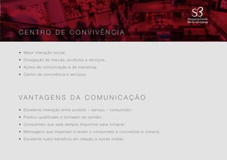 4
• Maior interação social;
• Divulgação de marcas, produtos e serviços;
• Ações de comunicação e de marketing;
• Centro de convivência e serviços.
• Excelente interação entre produto – serviço – consumidor;
• Público qualificado e formador de opinião;
• Consumidor que está sempre disponível para comprar;
• Mensagens que impactam e levam o consumidor a concretizar a compra;
• Excelente custo-benefício em relação a outras mídias.
V A N T A G E N S D A C O M U N I C A Ç Ã O
C E N T R O D E C O N V I V Ê N C I A
 